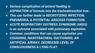 ● Serious complication of enteral feeding is
ASPIRATION of formula into the tracheobronchial tree.
● This can further leads to NECROTIZING INFECTION,
PNEUMONIA, & POTENTIAL ABSCESS FORMATION.
● ACUTE RESPIRATORY DISTRESS SYNDROME (ARDS)
is an outcome associated with pulmonary aspiration.
● Common conditions that can cause aspiration are:
COUGHING, NASOTRACHEAL SUCTIONING, AN
ARTIFICIAL AIRWAY, DECREASED LEVEL OF
CONSCIOUSNESS & LYING FLAT.
 