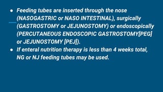 ● Feeding tubes are inserted through the nose
(NASOGASTRIC or NASO INTESTINAL), surgically
(GASTROSTOMY or JEJUNOSTOMY) or endoscopically
(PERCUTANEOUS ENDOSCOPIC GASTROSTOMY[PEG]
or JEJUNOSTOMY [PEJ]).
● If enteral nutrition therapy is less than 4 weeks total,
NG or NJ feeding tubes may be used.
 
