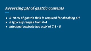 Assessing pH of gastric contents
● 5-10 ml of gastric fluid is required for checking pH
● It typically ranges from 0-4
● Intestinal aspirate has a pH of 7.8 - 8
 