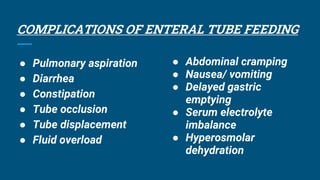 COMPLICATIONS OF ENTERAL TUBE FEEDING
● Pulmonary aspiration
● Diarrhea
● Constipation
● Tube occlusion
● Tube displacement
● Fluid overload
● Abdominal cramping
● Nausea/ vomiting
● Delayed gastric
emptying
● Serum electrolyte
imbalance
● Hyperosmolar
dehydration
 