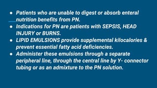 ● Patients who are unable to digest or absorb enteral
nutrition benefits from PN.
● Indications for PN are patients with SEPSIS, HEAD
INJURY or BURNS.
● LIPID EMULSIONS provide supplemental kilocalories &
prevent essential fatty acid deficiencies.
● Administer these emulsions through a separate
peripheral line, through the central line by Y- connector
tubing or as an admixture to the PN solution.
 