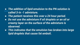 ● The addition of lipid emulsion to the PN solution is
called 3-in -1 admixture.
● The patient receives this over a 24 hour period.
● Do not use the admixture if oil droplets or an oil or
creamy layer on the surface of the admixture is
observed.
● This indicates that the emulsion has broken into large
lipid droplets that cause fat emboli.
 