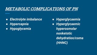 METABOLIC COMPLICATIONS OF PN
● Electrolyte imbalance
● Hypercapnia
● Hypoglycemia
● Hyperglycaemia
● Hyperglycaemic
hyperosmolar
nonketotic
dehydration/coma
(HHNC)
 