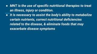 ● MNT is the use of specific nutritional therapies to treat
an illness, injury or condition.
● It is necessary to assist the body's ability to metabolize
certain nutrients, correct nutritional deficiencies
related to the disease, & eliminate foods that may
exacerbate disease symptoms
 