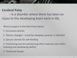 Cerebral Palsy
      - is a disorder where there has been an
injury to the developing brain early in life.

What to expect in the Diet Prescription:
1. Increased calories
2. Texture changes—could be chopped, pureed, or blended
3. Special utensils for self-feeding
4. Positioning (correct positioning often improves the child’s
chewing and swallowing ability)
5. Thickened liquids
 