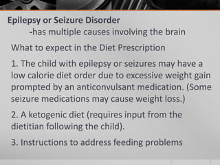 Epilepsy or Seizure Disorder
     -has multiple causes involving the brain
What to expect in the Diet Prescription
1. The child with epilepsy or seizures may have a
low calorie diet order due to excessive weight gain
prompted by an anticonvulsant medication. (Some
seizure medications may cause weight loss.)
2. A ketogenic diet (requires input from the
dietitian following the child).
3. Instructions to address feeding problems
 