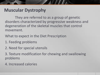 Muscular Dystrophy
      They are referred to as a group of genetic
disorders characterized by progressive weakness and
degeneration of the skeletal muscles that control
movement.
What to expect in the Diet Prescription
1. Feeding problems
2. Need for special utensils
3. Texture modification for chewing and swallowing
problems
4. Increased calories
 