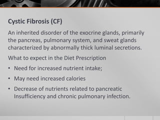 Cystic Fibrosis (CF)
An inherited disorder of the exocrine glands, primarily
the pancreas, pulmonary system, and sweat glands
characterized by abnormally thick luminal secretions.
What to expect in the Diet Prescription
• Need for increased nutrient intake;
• May need increased calories
• Decrease of nutrients related to pancreatic
  Insufficiency and chronic pulmonary infection.
 