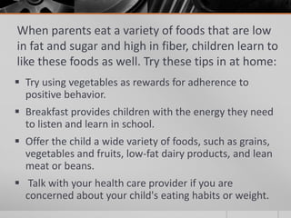 When parents eat a variety of foods that are low
in fat and sugar and high in fiber, children learn to
like these foods as well. Try these tips in at home:
 Try using vegetables as rewards for adherence to
  positive behavior.
 Breakfast provides children with the energy they need
  to listen and learn in school.
 Offer the child a wide variety of foods, such as grains,
  vegetables and fruits, low-fat dairy products, and lean
  meat or beans.
 Talk with your health care provider if you are
  concerned about your child's eating habits or weight.
 