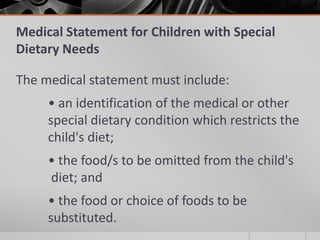 Medical Statement for Children with Special
Dietary Needs

The medical statement must include:
     • an identification of the medical or other
     special dietary condition which restricts the
     child's diet;
     • the food/s to be omitted from the child's
     diet; and
     • the food or choice of foods to be
     substituted.
 