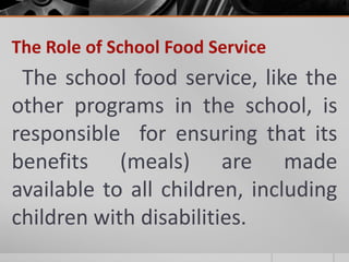 The Role of School Food Service
 The school food service, like the
other programs in the school, is
responsible for ensuring that its
benefits (meals) are made
available to all children, including
children with disabilities.
 