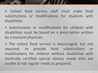 • School food service staff must make food
substitutions or modifications for students with
disabilities.
• Substitutions or modifications for children with
disabilities must be based on a prescription written
by a licensed physician.
• The school food service is encouraged, but not
required, to provide food substitutions or
modifications for children without disabilities with
medically certified special dietary needs who are
unable to eat regular meals as prepared.
 