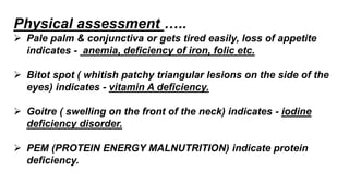 Physical assessment …..
 Pale palm & conjunctiva or gets tired easily, loss of appetite
indicates - anemia, deficiency of iron, folic etc.
 Bitot spot ( whitish patchy triangular lesions on the side of the
eyes) indicates - vitamin A deficiency.
 Goitre ( swelling on the front of the neck) indicates - iodine
deficiency disorder.
 PEM (PROTEIN ENERGY MALNUTRITION) indicate protein
deficiency.
 