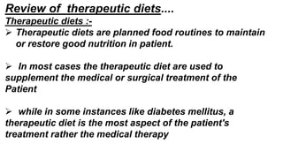 Review of therapeutic diets....
Therapeutic diets :-
 Therapeutic diets are planned food routines to maintain
or restore good nutrition in patient.
 In most cases the therapeutic diet are used to
supplement the medical or surgical treatment of the
Patient
 while in some instances like diabetes mellitus, a
therapeutic diet is the most aspect of the patient's
treatment rather the medical therapy
 