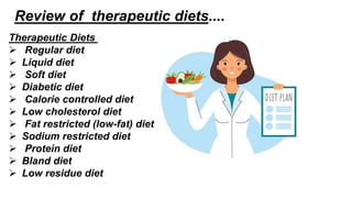 Review of therapeutic diets....
Therapeutic Diets
 Regular diet
 Liquid diet
 Soft diet
 Diabetic diet
 Calorie controlled diet
 Low cholesterol diet
 Fat restricted (low-fat) diet
 Sodium restricted diet
 Protein diet
 Bland diet
 Low residue diet
 