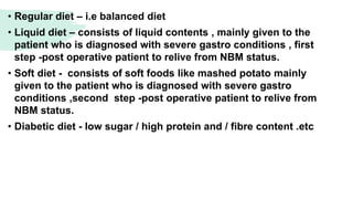• Regular diet – i.e balanced diet
• Liquid diet – consists of liquid contents , mainly given to the
patient who is diagnosed with severe gastro conditions , first
step -post operative patient to relive from NBM status.
• Soft diet - consists of soft foods like mashed potato mainly
given to the patient who is diagnosed with severe gastro
conditions ,second step -post operative patient to relive from
NBM status.
• Diabetic diet - low sugar / high protein and / fibre content .etc
 