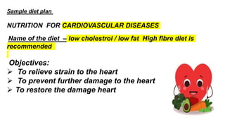 Sample diet plan
NUTRITION FOR CARDIOVASCULAR DISEASES
Name of the diet – low cholestrol / low fat High fibre diet is
recommended
Objectives:
 To relieve strain to the heart
 To prevent further damage to the heart
 To restore the damage heart
 