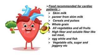 Food recommended for cardiac
patients :-
 Skim milk
 paneer from skim milk
 Cereals and pulses
 Whole grain
 All vegetables and all fruits
 High fiber and soluble fiber like
oat meal,
 egg white and fish
 Vegetable oils, sugar and
jaggery etc
 