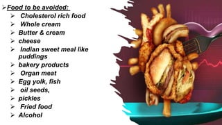 Food to be avoided:
 Cholesterol rich food
 Whole cream
 Butter & cream
 cheese
 Indian sweet meal like
puddings
 bakery products
 Organ meat
 Egg yolk, fish
 oil seeds,
 pickles
 Fried food
 Alcohol
 