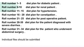 Roll number 1- 5 diet plan for diabetic patient .
Roll number 6-10 diet plan for renal patient .
Roll number 11- 15 diet plan for hypertension.
Roll number 16 - 20 diet plan for constipation .
Roll number 21- 25 diet plan for post operative patient.
Roll number 26-30 diet plan for the patient diagnosed with
severe diarrhea .
Roll number 31- 34 diet plan for the patient who underwent
abdominal surgery .
Individual files should be submitted
 