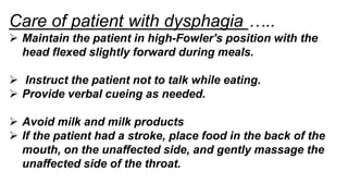 Care of patient with dysphagia …..
 Maintain the patient in high-Fowler's position with the
head flexed slightly forward during meals.
 Instruct the patient not to talk while eating.
 Provide verbal cueing as needed.
 Avoid milk and milk products
 If the patient had a stroke, place food in the back of the
mouth, on the unaffected side, and gently massage the
unaffected side of the throat.
 