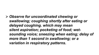  Observe for uncoordinated chewing or
swallowing; coughing shortly after eating or
delayed coughing. which may mean
silent aspiration; pocketing of food; wet-
sounding voice; sneezing when eating; delay of
more than 1 second in swallowing; or a
variation in respiratory patterns.
 