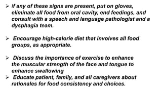  If any of these signs are present, put on gloves,
eliminate all food from oral cavity, end feedings, and
consult with a speech and language pathologist and a
dysphagia team.
 Encourage high-calorie diet that involves all food
groups, as appropriate.
 Discuss the importance of exercise to enhance
the muscular strength of the face and tongue to
enhance swallowing
 Educate patient, family, and all caregivers about
rationales for food consistency and choices.
 