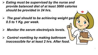  Eating must be supervised by the nurse and
provide balanced diet of at least 3000 calories
should be provided in 24 hrs.
 The goal should to be achieving weight gain of
0.5 to 1 Kg. per week.
 Monitor the serum electrolysis levels.
 Control vomiting by making bathroom
inaccessible for at least 2 hrs. After food.
 
