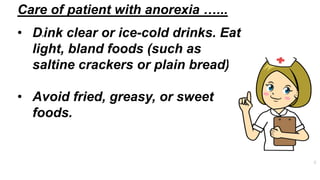 • Drink clear or ice-cold drinks. Eat
light, bland foods (such as
saltine crackers or plain bread)​.
• Avoid fried, greasy, or sweet
foods​.
Care of patient with anorexia …...
 
