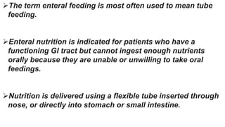 The term enteral feeding is most often used to mean tube
feeding.
Enteral nutrition is indicated for patients who have a
functioning GI tract but cannot ingest enough nutrients
orally because they are unable or unwilling to take oral
feedings.
Nutrition is delivered using a flexible tube inserted through
nose, or directly into stomach or small intestine.
 