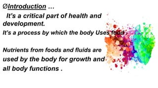 ØIntroduction …
It’s a critical part of health and
development.
It’s a process by which the body Uses food .
Nutrients from foods and fluids are
used by the body for growth and
all body functions .
 
