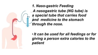 1. Naso-gastric Feeding
A nasogastric tube (NG tube) is
a special tube that carries food
and medicine to the stomach
through the nose.
•It can be used for all feedings or for
giving a person extra calories to the
patient
 