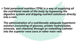 Total parenteral nutrition (TPN) is a way of supplying all
the nutritional needs of the body by bypassing the
digestive system and dripping nutrient solution/s directly
into a vein.
The administration of a nutritionally adequate hypertonic
solution (consisting of glucose, protein hydrolysates,
minerals, and vitamins) through an indwelling catheter
into the superior vena cava or other main vein.
 