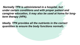Normally TPN is administered in a hospital, but
under certain conditions and with proper patient and
caregiver education, it may also be used at home for long-
term therapy (HPA).
Ideally, TPN provides all the nutrients in the correct
quantities to ensure the body functions normally.​
 