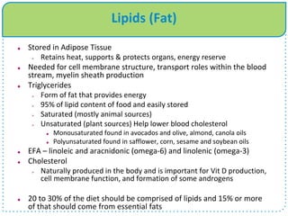 Lipids (Fat)
 Stored in Adipose Tissue
 Retains heat, supports & protects organs, energy reserve
 Needed for cell membrane structure, transport roles within the blood
stream, myelin sheath production
 Triglycerides
 Form of fat that provides energy
 95% of lipid content of food and easily stored
 Saturated (mostly animal sources)
 Unsaturated (plant sources) Help lower blood cholesterol
 Monousaturated found in avocados and olive, almond, canola oils
 Polyunsaturated found in safflower, corn, sesame and soybean oils
 EFA – linoleic and aracnidonic (omega-6) and linolenic (omega-3)
 Cholesterol
 Naturally produced in the body and is important for Vit D production,
cell membrane function, and formation of some androgens
 20 to 30% of the diet should be comprised of lipids and 15% or more
of that should come from essential fats
 