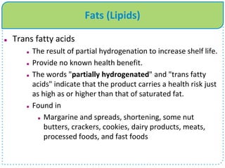 Fats (Lipids)
 Trans fatty acids
 The result of partial hydrogenation to increase shelf life.
 Provide no known health benefit.
 The words "partially hydrogenated" and "trans fatty
acids" indicate that the product carries a health risk just
as high as or higher than that of saturated fat.
 Found in
 Margarine and spreads, shortening, some nut
butters, crackers, cookies, dairy products, meats,
processed foods, and fast foods
 