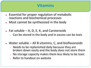 Vitamins
 Essential for proper regulation of metabolic
reactions and biochemical processes
 Most cannot be synthesized in the body
 Fat soluble – A, D, E, K, and Carotenoids
 Can be stored in the body and in excess can be toxic
 Water soluble – All B vitamins, C, and bioflavonoids
 Needs to be replenished daily because they are
broken down easily and the body does not store them
 No storage capacity makes them less likely to be toxic
 Refer to handout on website
 