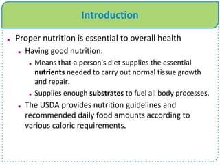 Introduction
 Proper nutrition is essential to overall health
 Having good nutrition:
 Means that a person's diet supplies the essential
nutrients needed to carry out normal tissue growth
and repair.
 Supplies enough substrates to fuel all body processes.
 The USDA provides nutrition guidelines and
recommended daily food amounts according to
various caloric requirements.
 