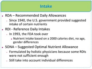 Intake
 RDA – Recommended Daily Allowances
 Since 1940, the U.S. government provided suggested
intake of certain nutrients
 RDI - Reference Daily Intakes
 In 1993, the FDA took over
 Nutrient intake based on a 2000 calories diet, no age,
gender differences
 SONA – Suggested Optimal Nutrient Allowance
 Formulated by holistic physicians because some RDIs
were not sufficient enough
 Still take into account individual differences
 