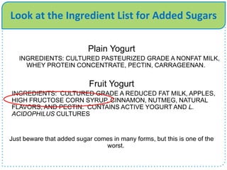 Look at the Ingredient List for Added Sugars
Plain Yogurt
INGREDIENTS: CULTURED PASTEURIZED GRADE A NONFAT MILK,
WHEY PROTEIN CONCENTRATE, PECTIN, CARRAGEENAN.
Fruit Yogurt
INGREDIENTS: CULTURED GRADE A REDUCED FAT MILK, APPLES,
HIGH FRUCTOSE CORN SYRUP, CINNAMON, NUTMEG, NATURAL
FLAVORS, AND PECTIN. CONTAINS ACTIVE YOGURT AND L.
ACIDOPHILUS CULTURES
Just beware that added sugar comes in many forms, but this is one of the
worst.
 