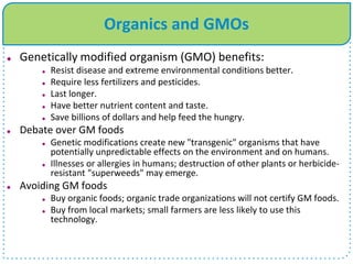 Organics and GMOs
 Genetically modified organism (GMO) benefits:
 Resist disease and extreme environmental conditions better.
 Require less fertilizers and pesticides.
 Last longer.
 Have better nutrient content and taste.
 Save billions of dollars and help feed the hungry.
 Debate over GM foods
 Genetic modifications create new "transgenic" organisms that have
potentially unpredictable effects on the environment and on humans.
 Illnesses or allergies in humans; destruction of other plants or herbicide-
resistant "superweeds" may emerge.
 Avoiding GM foods
 Buy organic foods; organic trade organizations will not certify GM foods.
 Buy from local markets; small farmers are less likely to use this
technology.
 