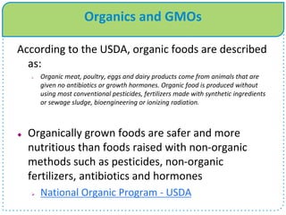 Organics and GMOs
According to the USDA, organic foods are described
as:
 Organic meat, poultry, eggs and dairy products come from animals that are
given no antibiotics or growth hormones. Organic food is produced without
using most conventional pesticides, fertilizers made with synthetic ingredients
or sewage sludge, bioengineering or ionizing radiation.
 Organically grown foods are safer and more
nutritious than foods raised with non-organic
methods such as pesticides, non-organic
fertilizers, antibiotics and hormones
 National Organic Program - USDA
 