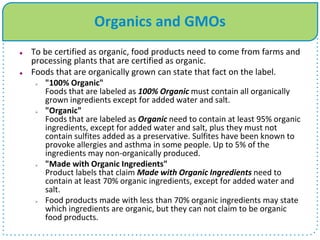 Organics and GMOs
 To be certified as organic, food products need to come from farms and
processing plants that are certified as organic.
 Foods that are organically grown can state that fact on the label.
 "100% Organic"
Foods that are labeled as 100% Organic must contain all organically
grown ingredients except for added water and salt.
 "Organic"
Foods that are labeled as Organic need to contain at least 95% organic
ingredients, except for added water and salt, plus they must not
contain sulfites added as a preservative. Sulfites have been known to
provoke allergies and asthma in some people. Up to 5% of the
ingredients may non-organically produced.
 "Made with Organic Ingredients"
Product labels that claim Made with Organic Ingredients need to
contain at least 70% organic ingredients, except for added water and
salt.
 Food products made with less than 70% organic ingredients may state
which ingredients are organic, but they can not claim to be organic
food products.
 