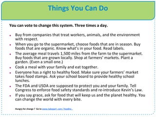 Things You Can Do
You can vote to change this system. Three times a day.
 Buy from companies that treat workers, animals, and the environment
with respect.
 When you go to the supermarket, choose foods that are in season. Buy
foods that are organic. Know what’s in your food. Read labels.
 The average meal travels 1,500 miles from the farm to the supermarket.
Buy foods that are grown locally. Shop at farmers’ markets. Plant a
garden. (Even a small one.)
 Cook a meal with your family and eat together.
 Everyone has a right to healthy food. Make sure your farmers’ market
takes food stamps. Ask your school board to provide healthy school
lunches.
 The FDA and USDA are supposed to protect you and your family. Tell
Congress to enforce food safety standards and re-introduce Kevin’s Law.
 If you say grace, ask for food that will keep us and the planet healthy. You
can change the world with every bite.
Hungry for change ? Go to www.takepart .com / foodinc .
 