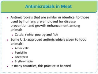 Antimicrobials in Meat
 Antimicrobials that are similar or identical to those
used by humans are employed for disease
prevention and growth enhancement among
animals
 Cattle, swine, poultry and fish
 Some U.S.-approved antimicrobials given to food
animals:
 Amoxicillin
 Penicillin
 Bacitracin
 Erythromycin
 In many countries, this practice in banned
 