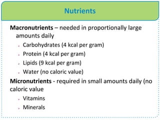 Nutrients
Macronutrients – needed in proportionally large
amounts daily
 Carbohydrates (4 kcal per gram)
 Protein (4 kcal per gram)
 Lipids (9 kcal per gram)
 Water (no caloric value)
Micronutrients - required in small amounts daily (no
caloric value
 Vitamins
 Minerals
 