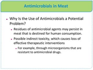  Why Is the Use of Antimicrobials a Potential
Problem?
 Residues of antimicrobial agents may persist in
meat that is destined for human consumption.
 Possible indirect toxicity, which causes loss of
effective therapeutic interventions
 For example, through microorganisms that are
resistant to antimicrobial drugs.
Antimicrobials in Meat
 
