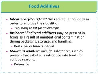 Food Additives
 Intentional (direct) additives are added to foods in
order to improve their quality.
 Too many to list for an example
 Incidental (indirect) additives may be present in
foods as a result of unintentional contamination
during packaging, storage, and handling.
 Pesticides or Insects in food
 Malicious additives include substances such as
poisons that saboteurs introduce into foods for
various reasons.
 Poisonings
 
