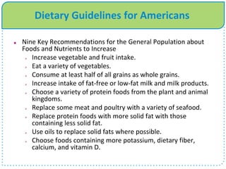 Dietary Guidelines for Americans
 Nine Key Recommendations for the General Population about
Foods and Nutrients to Increase
 Increase vegetable and fruit intake.
 Eat a variety of vegetables.
 Consume at least half of all grains as whole grains.
 Increase intake of fat-free or low-fat milk and milk products.
 Choose a variety of protein foods from the plant and animal
kingdoms.
 Replace some meat and poultry with a variety of seafood.
 Replace protein foods with more solid fat with those
containing less solid fat.
 Use oils to replace solid fats where possible.
 Choose foods containing more potassium, dietary fiber,
calcium, and vitamin D.
 
