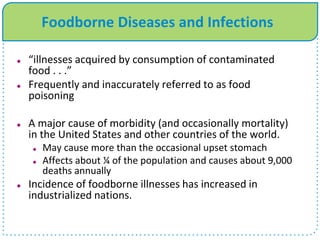 Foodborne Diseases and Infections
 “illnesses acquired by consumption of contaminated
food . . .”
 Frequently and inaccurately referred to as food
poisoning
 A major cause of morbidity (and occasionally mortality)
in the United States and other countries of the world.
 May cause more than the occasional upset stomach
 Affects about ¼ of the population and causes about 9,000
deaths annually
 Incidence of foodborne illnesses has increased in
industrialized nations.
 